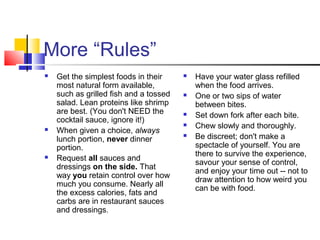 More “Rules”
 Get the simplest foods in their
most natural form available,
such as grilled fish and a tossed
salad. Lean proteins like shrimp
are best. (You don't NEED the
cocktail sauce, ignore it!)
 When given a choice, always
lunch portion, never dinner
portion.
 Request all sauces and
dressings on the side. That
way you retain control over how
much you consume. Nearly all
the excess calories, fats and
carbs are in restaurant sauces
and dressings.
 Have your water glass refilled
when the food arrives.
 One or two sips of water
between bites.
 Set down fork after each bite.
 Chew slowly and thoroughly.
 Be discreet; don't make a
spectacle of yourself. You are
there to survive the experience,
savour your sense of control,
and enjoy your time out -- not to
draw attention to how weird you
can be with food.
 