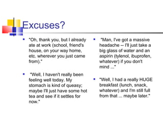 Excuses?
 "Oh, thank you, but I already
ate at work (school, friend's
house, on your way home,
etc. wherever you just came
from)."
 "Well, I haven't really been
feeling well today. My
stomach is kind of queasy;
maybe I'll just have some hot
tea and see if it settles for
now."
 "Man, I've got a massive
headache -- I'll just take a
big glass of water and an
aspirin (tylenol, ibuprofen,
whatever) if you don't
mind ..."
 "Well, I had a really HUGE
breakfast (lunch, snack,
whatever) and I'm still full
from that ... maybe later."
 