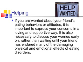 Helping
 If you are worried about your friend’s
eating behaviors or attitudes, it is
important to express your concerns in a
loving and supportive way. It is also
necessary to discuss your worries early
on, rather than waiting until your friend
has endured many of the damaging
physical and emotional effects of eating
disorders.
 