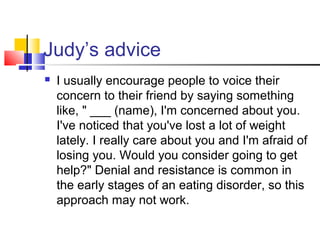 Judy’s advice
 I usually encourage people to voice their
concern to their friend by saying something
like, " ___ (name), I'm concerned about you.
I've noticed that you've lost a lot of weight
lately. I really care about you and I'm afraid of
losing you. Would you consider going to get
help?" Denial and resistance is common in
the early stages of an eating disorder, so this
approach may not work.
 