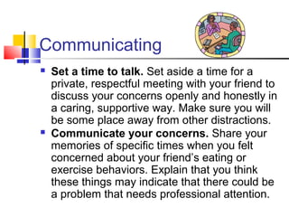 Communicating
 Set a time to talk. Set aside a time for a
private, respectful meeting with your friend to
discuss your concerns openly and honestly in
a caring, supportive way. Make sure you will
be some place away from other distractions.
 Communicate your concerns. Share your
memories of specific times when you felt
concerned about your friend’s eating or
exercise behaviors. Explain that you think
these things may indicate that there could be
a problem that needs professional attention.
 
