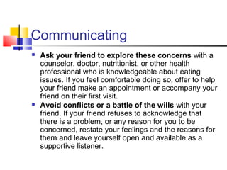 Communicating
 Ask your friend to explore these concerns with a
counselor, doctor, nutritionist, or other health
professional who is knowledgeable about eating
issues. If you feel comfortable doing so, offer to help
your friend make an appointment or accompany your
friend on their first visit.
 Avoid conflicts or a battle of the wills with your
friend. If your friend refuses to acknowledge that
there is a problem, or any reason for you to be
concerned, restate your feelings and the reasons for
them and leave yourself open and available as a
supportive listener.
 