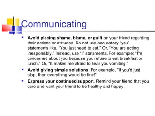 Communicating
 Avoid placing shame, blame, or guilt on your friend regarding
their actions or attitudes. Do not use accusatory “you”
statements like, “You just need to eat.” Or, “You are acting
irresponsibly.” Instead, use “I” statements. For example: “I’m
concerned about you because you refuse to eat breakfast or
lunch.” Or, “It makes me afraid to hear you vomiting.”
 Avoid giving simple solutions. For example, "If you'd just
stop, then everything would be fine!"
 Express your continued support. Remind your friend that you
care and want your friend to be healthy and happy.
 