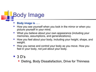 Body Image
 Body image is . . .
 How you see yourself when you look in the mirror or when you
picture yourself in your mind.
 What you believe about your own appearance (including your
memories, assumptions, and generalizations).
 How you feel about your body, including your height, shape, and
weight.
 How you sense and control your body as you move. How you
feel in your body, not just about your body.
 3 D’s
 Dieting, Body Dissatisfaction, Drive for Thinness
 