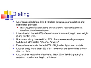 Dieting
 Americans spend more than $40 billion dollars a year on dieting and
diet-related products.
 That’s roughly equivalent to the amount the U.S. Federal Government
spends on education each year.
 It is estimated that 40-50% of American women are trying to lose weight
at any point in time.
 One recent study revealed that 91% of women on a college campus
had dieted; 22% dieted "often" or "always."
 Researchers estimate that 40-60% of high school girls are on diets
 Another study found that 46% of 9-11 year olds are sometimes or very
often on diets
 And, another researcher discovered that 42% of 1st-3rd grade girls
surveyed reported wanting to be thinner
 