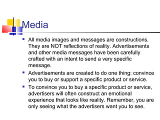 Media
 All media images and messages are constructions.
They are NOT reflections of reality. Advertisements
and other media messages have been carefully
crafted with an intent to send a very specific
message.
 Advertisements are created to do one thing: convince
you to buy or support a specific product or service.
 To convince you to buy a specific product or service,
advertisers will often construct an emotional
experience that looks like reality. Remember, you are
only seeing what the advertisers want you to see.
 