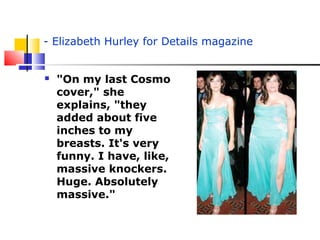 - Elizabeth Hurley for Details magazine
 "On my last Cosmo
cover," she
explains, "they
added about five
inches to my
breasts. It's very
funny. I have, like,
massive knockers.
Huge. Absolutely
massive."
 