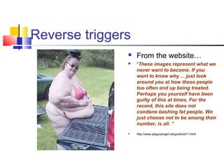 Reverse triggers
 From the website…
 “These images represent what we
never want to become. If you
want to know why ... just look
around you at how these people
too often end up being treated.
Perhaps you yourself have been
guilty of this at times. For the
record, this site does not
condone bashing fat people. We
just choose not to be among their
number, is all. “
 http://www.plagueangel.net/grotto/id11.html
 