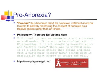 Pro-Anorexia?
 "Pro-ana" thus becomes short for proactive, volitional anorexia.
It refers to actively embracing the concept of anorexia as a
lifestyle choice rather than an illness.
 Philosophy: There are No Victims Here
 Volitional, proactive anorexia is not a disease
or a disorder. It is not to be confused with
ED-anorexia; it is not something invasive which
one "suffers from." There are no VICTIMS here.
It is a lifestyle choice that begins and ends
with a particular faculty human beings seem in
drastically short supply of today: the will.
 http://www.plagueangel.net/
 