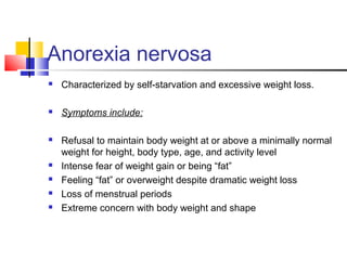 Anorexia nervosa
 Characterized by self-starvation and excessive weight loss.
 Symptoms include:
 Refusal to maintain body weight at or above a minimally normal
weight for height, body type, age, and activity level
 Intense fear of weight gain or being “fat”
 Feeling “fat” or overweight despite dramatic weight loss
 Loss of menstrual periods
 Extreme concern with body weight and shape
 