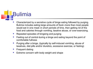 Bulimia
 Characterized by a secretive cycle of binge eating followed by purging.
Bulimia includes eating large amounts of food--more than most people
would eat in one meal--in short periods of time, then getting rid of the
food and calories through vomiting, laxative abuse, or over-exercising.
 Repeated episodes of bingeing and purging
 Feeling out of control during a binge and eating beyond the point of
comfortable fullness
 Purging after a binge, (typically by self-induced vomiting, abuse of
laxatives, diet pills and/or diuretics, excessive exercise, or fasting)
 Frequent dieting
 Extreme concern with body weight and shape
 
