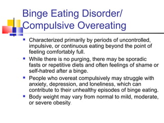 Binge Eating Disorder/
Compulsive Overeating
 Characterized primarily by periods of uncontrolled,
impulsive, or continuous eating beyond the point of
feeling comfortably full.
 While there is no purging, there may be sporadic
fasts or repetitive diets and often feelings of shame or
self-hatred after a binge.
 People who overeat compulsively may struggle with
anxiety, depression, and loneliness, which can
contribute to their unhealthy episodes of binge eating.
 Body weight may vary from normal to mild, moderate,
or severe obesity.
 