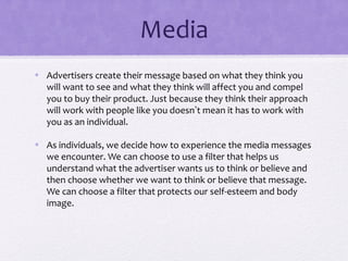 Media
• Advertisers create their message based on what they think you
will want to see and what they think will affect you and compel
you to buy their product. Just because they think their approach
will work with people like you doesn’t mean it has to work with
you as an individual.
• As individuals, we decide how to experience the media messages
we encounter. We can choose to use a filter that helps us
understand what the advertiser wants us to think or believe and
then choose whether we want to think or believe that message.
We can choose a filter that protects our self-esteem and body
image.
 