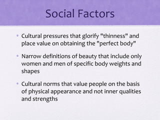 Social Factors
• Cultural pressures that glorify "thinness" and
place value on obtaining the "perfect body"
• Narrow definitions of beauty that include only
women and men of specific body weights and
shapes
• Cultural norms that value people on the basis
of physical appearance and not inner qualities
and strengths
 