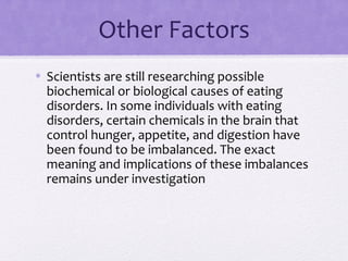 Other Factors
• Scientists are still researching possible
biochemical or biological causes of eating
disorders. In some individuals with eating
disorders, certain chemicals in the brain that
control hunger, appetite, and digestion have
been found to be imbalanced. The exact
meaning and implications of these imbalances
remains under investigation
 