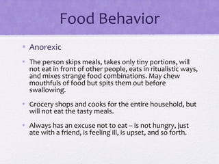 Food Behavior
• Anorexic
• The person skips meals, takes only tiny portions, will
not eat in front of other people, eats in ritualistic ways,
and mixes strange food combinations. May chew
mouthfuls of food but spits them out before
swallowing.
• Grocery shops and cooks for the entire household, but
will not eat the tasty meals.
• Always has an excuse not to eat -- is not hungry, just
ate with a friend, is feeling ill, is upset, and so forth.
 