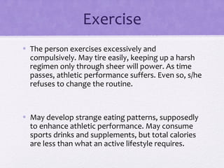 Exercise
• The person exercises excessively and
compulsively. May tire easily, keeping up a harsh
regimen only through sheer will power. As time
passes, athletic performance suffers. Even so, s/he
refuses to change the routine.
• May develop strange eating patterns, supposedly
to enhance athletic performance. May consume
sports drinks and supplements, but total calories
are less than what an active lifestyle requires.
 