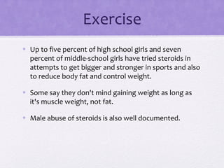 Exercise
• Up to five percent of high school girls and seven
percent of middle-school girls have tried steroids in
attempts to get bigger and stronger in sports and also
to reduce body fat and control weight.
• Some say they don't mind gaining weight as long as
it's muscle weight, not fat.
• Male abuse of steroids is also well documented.
 