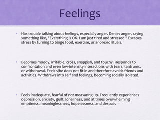 Feelings
• Has trouble talking about feelings, especially anger. Denies anger, saying
something like, "Everything is OK. I am just tired and stressed." Escapes
stress by turning to binge food, exercise, or anorexic rituals.
• Becomes moody, irritable, cross, snappish, and touchy. Responds to
confrontation and even low-intensity interactions with tears, tantrums,
or withdrawal. Feels s/he does not fit in and therefore avoids friends and
activities. Withdraws into self and feelings, becoming socially isolated.
• Feels inadequate, fearful of not measuring up. Frequently experiences
depression, anxiety, guilt, loneliness, and at times overwhelming
emptiness, meaninglessness, hopelessness, and despair.
 