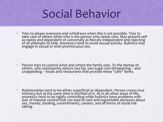 Social Behavior
• Tries to please everyone and withdraws when this is not possible. Tries to
take care of others when s/he is the person who needs care. May present self
as needy and dependent or conversely as fiercely independent and rejecting
of all attempts to help. Anorexics tend to avoid sexual activity. Bulimics may
engage in casual or even promiscuous sex.
• Person tries to control what and where the family eats. To the dismay of
others, s/he consistently selects low-fat, low-sugar non-threatening -- and
unappealing -- foods and restaurants that provide these "safe" items.
• Relationships tend to be either superficial or dependent. Person craves true
intimacy but at the same time is terrified of it. As in all other areas of life,
anorexics tend to be rigidly controlling while bulimics have problems with
lack of impulse control that can lead to rash and regrettable decisions about
sex, money, stealing, commitments, careers, and all forms of social risk
taking.
 