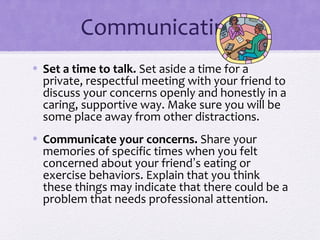 Communicating
• Set a time to talk. Set aside a time for a
private, respectful meeting with your friend to
discuss your concerns openly and honestly in a
caring, supportive way. Make sure you will be
some place away from other distractions.
• Communicate your concerns. Share your
memories of specific times when you felt
concerned about your friend’s eating or
exercise behaviors. Explain that you think
these things may indicate that there could be a
problem that needs professional attention.
 