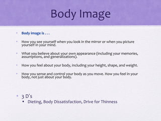 Body Image
• Body image is . . .
• How you see yourself when you look in the mirror or when you picture
yourself in your mind.
• What you believe about your own appearance (including your memories,
assumptions, and generalizations).
• How you feel about your body, including your height, shape, and weight.
• How you sense and control your body as you move. How you feel in your
body, not just about your body.
• 3 D’s
• Dieting, Body Dissatisfaction, Drive for Thinness
 
