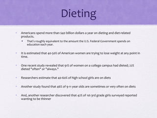 Dieting
• Americans spend more than $40 billion dollars a year on dieting and diet-related
products.
• That’s roughly equivalent to the amount the U.S. Federal Government spends on
education each year.
• It is estimated that 40-50% of American women are trying to lose weight at any point in
time.
• One recent study revealed that 91% of women on a college campus had dieted; 22%
dieted "often" or "always."
• Researchers estimate that 40-60% of high school girls are on diets
• Another study found that 46% of 9-11 year olds are sometimes or very often on diets
• And, another researcher discovered that 42% of 1st-3rd grade girls surveyed reported
wanting to be thinner
 