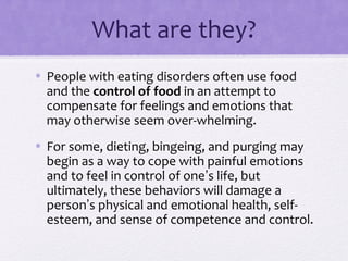 What are they?
• People with eating disorders often use food
and the control of food in an attempt to
compensate for feelings and emotions that
may otherwise seem over-whelming.
• For some, dieting, bingeing, and purging may
begin as a way to cope with painful emotions
and to feel in control of one’s life, but
ultimately, these behaviors will damage a
person’s physical and emotional health, self-
esteem, and sense of competence and control.
 