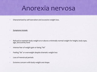 Anorexia nervosa
• Characterized by self-starvation and excessive weight loss.
• Symptoms include:
• Refusal to maintain body weight at or above a minimally normal weight for height, body type,
age, and activity level
• Intense fear of weight gain or being “fat”
• Feeling “fat” or overweight despite dramatic weight loss
• Loss of menstrual periods
• Extreme concern with body weight and shape
 