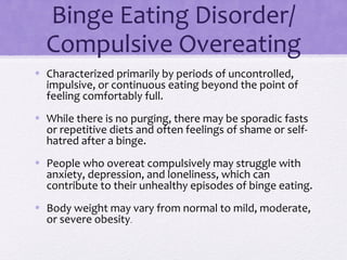 Binge Eating Disorder/
Compulsive Overeating
• Characterized primarily by periods of uncontrolled,
impulsive, or continuous eating beyond the point of
feeling comfortably full.
• While there is no purging, there may be sporadic fasts
or repetitive diets and often feelings of shame or self-
hatred after a binge.
• People who overeat compulsively may struggle with
anxiety, depression, and loneliness, which can
contribute to their unhealthy episodes of binge eating.
• Body weight may vary from normal to mild, moderate,
or severe obesity.
 