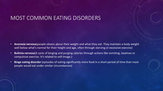 MOST COMMON EATING DISORDERS
• Anorexia nervosa(people obsess about their weight and what they eat. They maintain a body weight
well below what’s normal for their height and age, often through starving or excessive exercise)
• Bulimia nervosa(A cycle of binging and purging calories through actions like vomiting, laxatives or
compulsive exercise. It’s related to self-image.)
• Binge eating disorder (episodes of eating significantly more food in a short period of time than most
people would eat under similar circumstances)
 