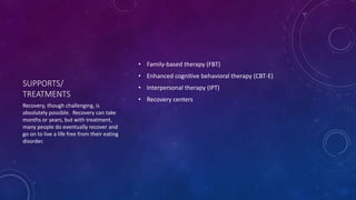 SUPPORTS/
TREATMENTS
• Family-based therapy (FBT)
• Enhanced cognitive behavioral therapy (CBT-E)
• Interpersonal therapy (IPT)
• Recovery centers
Recovery, though challenging, is
absolutely possible. Recovery can take
months or years, but with treatment,
many people do eventually recover and
go on to live a life free from their eating
disorder.
 