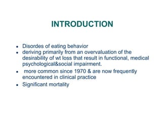 INTRODUCTION
● Disordes of eating behavior
● deriving primarily from an overvaluation of the
desirability of wt loss that result in functional, medical
psychological&social impairment.
● more common since 1970 & are now frequently
encountered in clinical practice
● Significant mortality
 