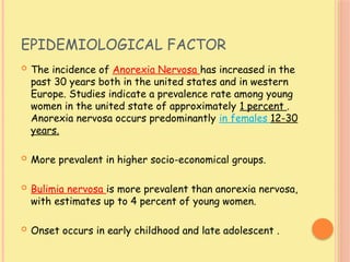 EPIDEMIOLOGICAL FACTOR
 The incidence of Anorexia Nervosa has increased in the
past 30 years both in the united states and in western
Europe. Studies indicate a prevalence rate among young
women in the united state of approximately 1 percent .
Anorexia nervosa occurs predominantly in females 12-30
years.
 More prevalent in higher socio-economical groups.
 Bulimia nervosa is more prevalent than anorexia nervosa,
with estimates up to 4 percent of young women.
 Onset occurs in early childhood and late adolescent .
 