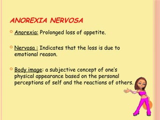 ANOREXIA NERVOSA
 Anorexia: Prolonged loss of appetite.
 Nervosa : Indicates that the loss is due to
emotional reason.
 Body image: a subjective concept of one’s
physical appearance based on the personal
perceptions of self and the reactions of others.
 