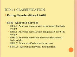 ICD-11 CLASSIFICATION
 Eating disorder-Block L1-6B8
 6B80- Anorexia nervosa
 6B80.0- Anorexia nervosa with significantly low body
weight
 6B80.1- Anorexia nervosa with dangerously low body
weight
 6B80.2- Anorexia nervosa in recovery with normal
body weight
 6B80.Y- Other specified anorexia nervosa
 6B80.Z- Anorexia nervosa, unspecified
 