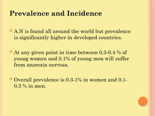 Prevalence and Incidence
 A.N is found all around the world but prevalence
is significantly higher in developed countries.
 At any given point in time between 0.3-0.4 % of
young women and 0.1% of young men will suffer
from anorexia nervosa.
 Overall prevalence is 0.3-1% in women and 0.1-
0.3 % in men.
 