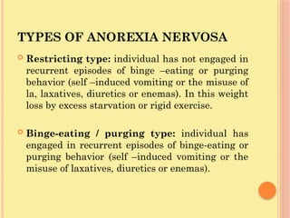 TYPES OF ANOREXIA NERVOSA
 Restricting type: individual has not engaged in
recurrent episodes of binge –eating or purging
behavior (self –induced vomiting or the misuse of
la, laxatives, diuretics or enemas). In this weight
loss by excess starvation or rigid exercise.
 Binge-eating / purging type: individual has
engaged in recurrent episodes of binge-eating or
purging behavior (self –induced vomiting or the
misuse of laxatives, diuretics or enemas).
 