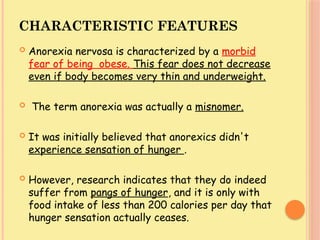 CHARACTERISTIC FEATURES
 Anorexia nervosa is characterized by a morbid
fear of being obese. This fear does not decrease
even if body becomes very thin and underweight.
 The term anorexia was actually a misnomer.
 It was initially believed that anorexics didn't
experience sensation of hunger .
 However, research indicates that they do indeed
suffer from pangs of hunger, and it is only with
food intake of less than 200 calories per day that
hunger sensation actually ceases.
 
