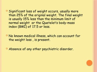  Significant loss of weight occurs, usually more
than 25% of the original weight. The final weight
is usually 15% less than the minimum limit of
normal weight or the Quetelet’s body-mass
index (BMI) of 17.5 or less.
 No known medical illness, which can account for
the weight loss , is present.
 Absence of any other psychiatric disorder.
 