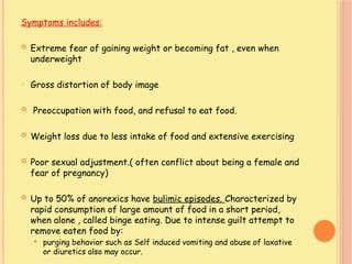Symptoms includes:
 Extreme fear of gaining weight or becoming fat , even when
underweight
o Gross distortion of body image
 Preoccupation with food, and refusal to eat food.
 Weight loss due to less intake of food and extensive exercising
 Poor sexual adjustment.( often conflict about being a female and
fear of pregnancy)
 Up to 50% of anorexics have bulimic episodes. Characterized by
rapid consumption of large amount of food in a short period,
when alone , called binge eating. Due to intense guilt attempt to
remove eaten food by:
 purging behavior such as Self induced vomiting and abuse of laxative
or diuretics also may occur.
 