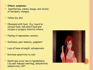  Others symptoms:
 hypothermia, edema, lanugo, and variety
of metabolic changes.
 Yellow dry skin
 Obsessed with food . E.g.: hoard or
conceal food, talk about food and
recipes or prepare food for others.
 Feeling of depression, anxiety .
 Confusion, poor memory, judgment
 Loss of bone strength, osteoporosis
 Extreme sensitivity to cold
 Death may occur due to hypokalemia
( by self induced vomiting), dehydration,
malnutrition, CCF.
 