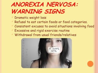 ANOREXIA NERVOSA:
WARNING SIGNS
 Dramatic weight loss
 Refusal to eat certain foods or food categories.
 Consistent excuses to avoid situations involving food
 Excessive and rigid exercise routine
 Withdrawal from usual friends/relatives
 