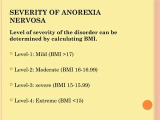 SEVERITY OF ANOREXIA
NERVOSA
Level of severity of the disorder can be
determined by calculating BMI.
 Level-1: Mild (BMI >17)
 Level-2: Moderate (BMI 16-16.99)
 Level-3: severe (BMI 15-15.99)
 Level-4: Extreme (BMI <15)
 