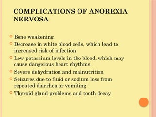COMPLICATIONS OF ANOREXIA
NERVOSA
 Bone weakening
 Decrease in white blood cells, which lead to
increased risk of infection
 Low potassium levels in the blood, which may
cause dangerous heart rhythms
 Severe dehydration and malnutrition
 Seizures due to fluid or sodium loss from
repeated diarrhea or vomiting
 Thyroid gland problems and tooth decay
 