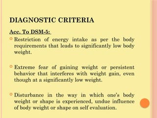 DIAGNOSTIC CRITERIA
Acc. To DSM-5:
 Restriction of energy intake as per the body
requirements that leads to significantly low body
weight.
 Extreme fear of gaining weight or persistent
behavior that interferes with weight gain, even
though at a significantly low weight.
 Disturbance in the way in which one’s body
weight or shape is experienced, undue influence
of body weight or shape on self evaluation.
 