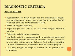 DIAGNOSTIC CRITERIA
Acc. To ICD-11:
 Significantly low body weight for the individual’s height,
age, developmental stage that is not due to another health
condition or to the unavailability of food .
 BMI <18.5 kg/m2 in adults.
 Rapid weight loss (>20 % of total body weight within 6
months) .
 Failure to weight gain as expected
 Low body weight is accompanied by a persistent pattern of
behaviors to prevent restoration of normal weight , involved
in restricted eating, purging behavior (self induced vomiting
, misuse of laxatives) , associated with fear of weight gain.
 Low body weight or shape is central to the person’s self
evaluation.
 