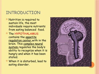 INTRODUCTION
 Nutrition is required to
sustain life, the most
individuals require nutrients
from eating balanced food.
 The HYPOTHALAMUS
contains the appetite
regulation center with in the
brain. This complex neural
system regulates the body’s
ability to recognize when it is
hungry and when it has been
stated.
 When it is disturbed, lead to
eating disorder.
 