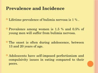Prevalence and Incidence
 Lifetime prevalence of bulimia nervosa is 1 % .
 Prevalence among women is 1.5 % and 0.5% of
young men will suffer from bulimia nervosa.
 The onset is often during adolescence, between
13 and 20 years of age.
 Adolescents have self-imposed perfectionism and
compulsivity issues in eating compared to their
peers.
 