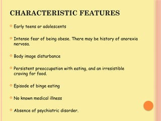 CHARACTERISTIC FEATURES
 Early teens or adolescents
 Intense fear of being obese. There may be history of anorexia
nervosa.
 Body image disturbance
 Persistent preoccupation with eating, and an irresistible
craving for food.
 Episode of binge eating
 No known medical illness
 Absence of psychiatric disorder.
 